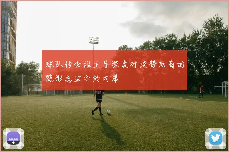 球队转会谁主导深度对谈赞助商的隐形总监合约内幕
