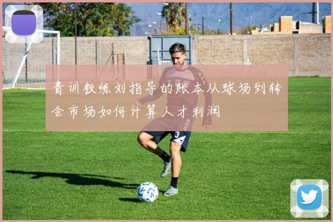 青训教练刘指导的账本从球场到转会市场如何计算人才利润
